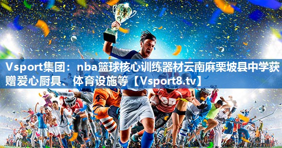 Vsport集团：nba篮球核心训练器材云南麻栗坡县中学获赠爱心厨具、体育设施等
