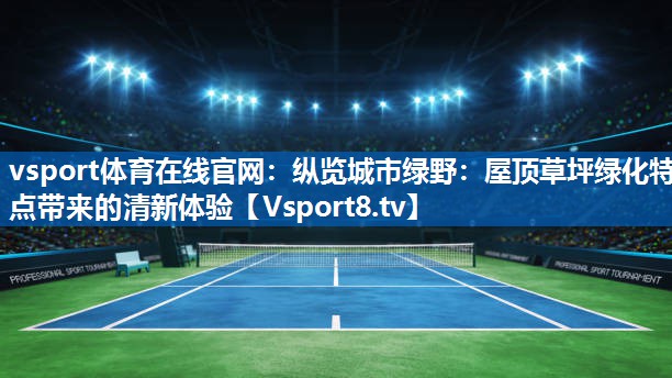 纵览城市绿野:屋顶草坪绿化特点带来的清新体验 纵览城市绿野:屋顶草坪绿化特点带来的清新体验